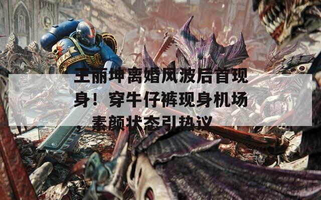 王丽坤离婚风波后首现身！穿牛仔裤现身机场，素颜状态引热议