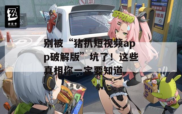 别被“猪扒短视频app破解版”坑了！这些真相你一定要知道