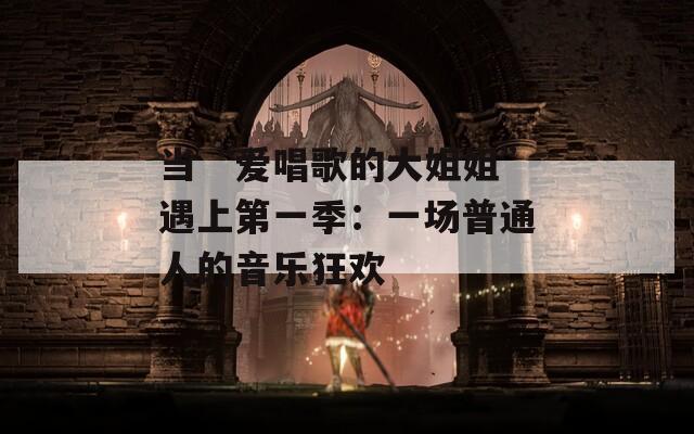 当“爱唱歌的大姐姐”遇上第一季：一场普通人的音乐狂欢