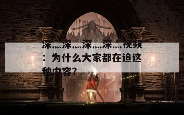 深灬深灬深灬深灬视频：为什么大家都在追这种内容？