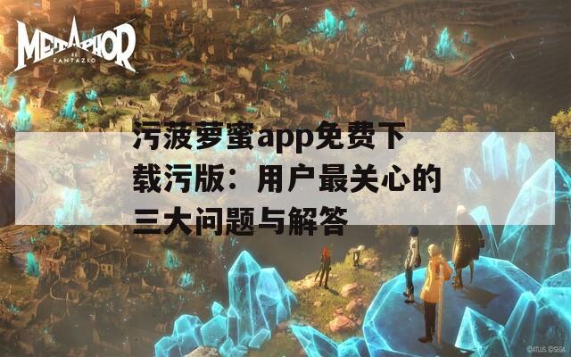 污菠萝蜜app免费下载污版：用户最关心的三大问题与解答