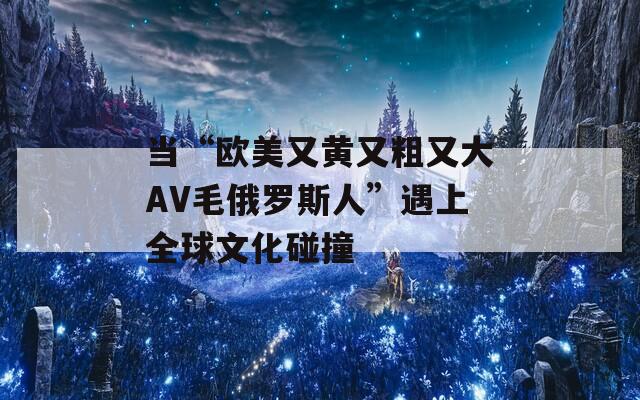 当“欧美又黄又粗又大AV毛俄罗斯人”遇上全球文化碰撞
