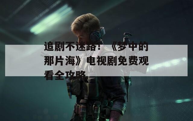 追剧不迷路！《梦中的那片海》电视剧免费观看全攻略