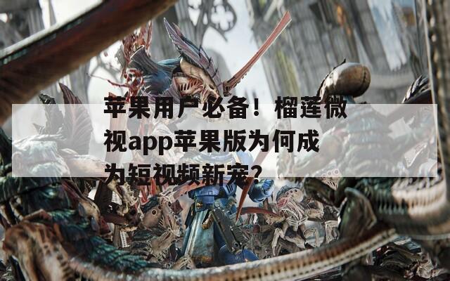 苹果用户必备！榴莲微视app苹果版为何成为短视频新宠？