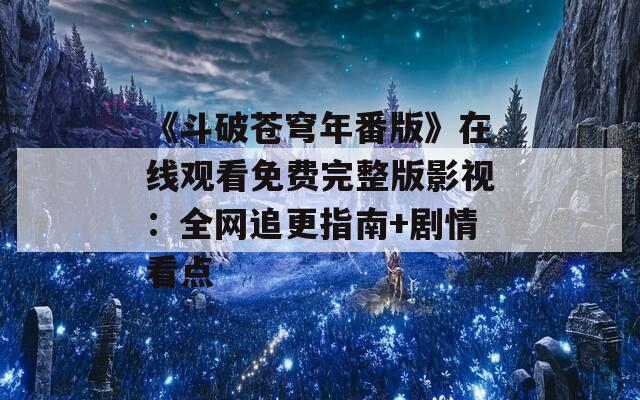 《斗破苍穹年番版》在线观看免费完整版影视：全网追更指南+剧情看点