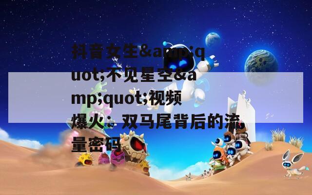 抖音女生&quot;不见星空&quot;视频爆火：双马尾背后的流量密码