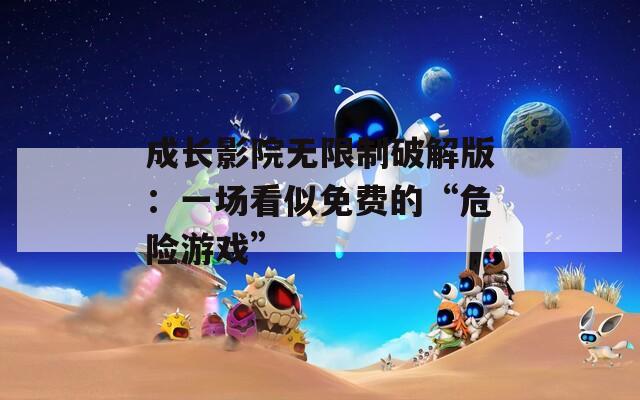 成长影院无限制破解版：一场看似免费的“危险游戏”