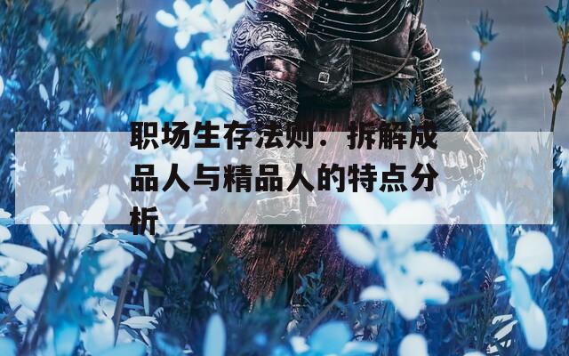 职场生存法则：拆解成品人与精品人的特点分析