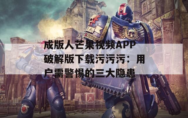 成版人芒果视频APP破解版下载污污污：用户需警惕的三大隐患