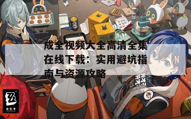 成全视频大全高清全集在线下载：实用避坑指南与资源攻略