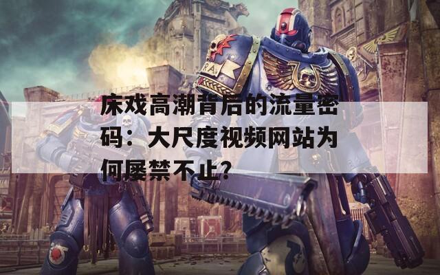 床戏高潮背后的流量密码：大尺度视频网站为何屡禁不止？