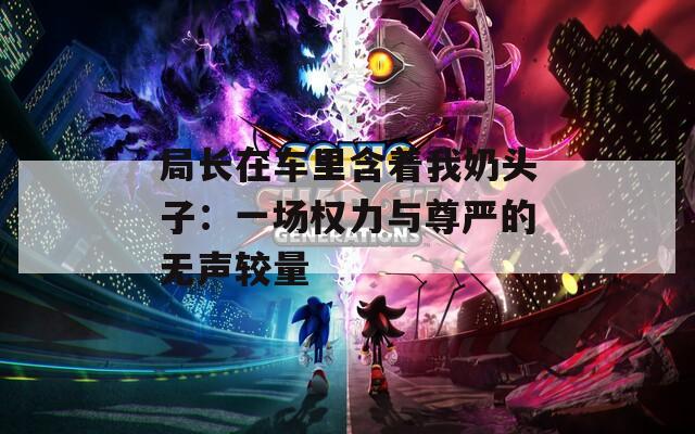 局长在车里含着我奶头子：一场权力与尊严的无声较量