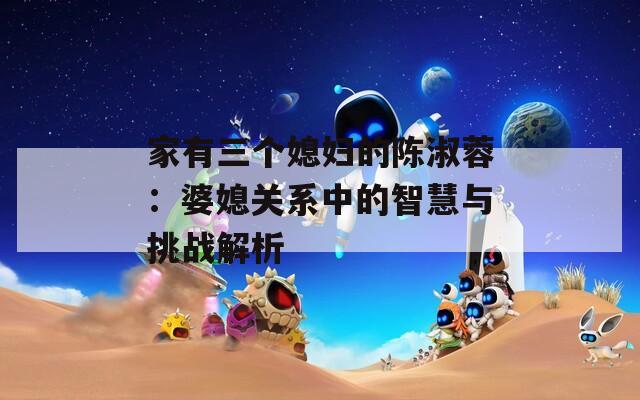 家有三个媳妇的陈淑蓉：婆媳关系中的智慧与挑战解析