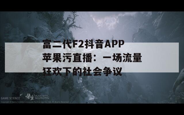 富二代F2抖音APP苹果污直播：一场流量狂欢下的社会争议
