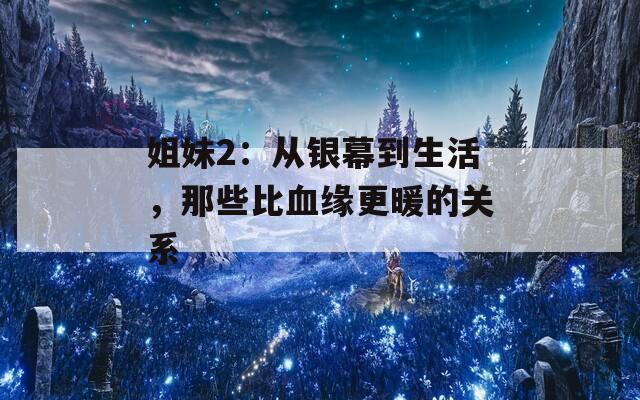 姐妹2：从银幕到生活，那些比血缘更暖的关系