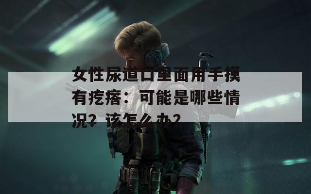 女性尿道口里面用手摸有疙瘩：可能是哪些情况？该怎么办？