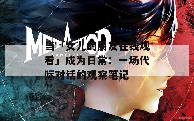当「女儿的朋友在线观看」成为日常：一场代际对话的观察笔记