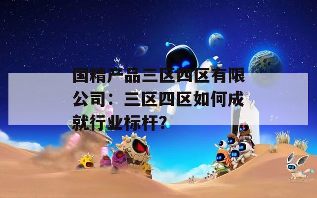 国精产品三区四区有限公司：三区四区如何成就行业标杆？