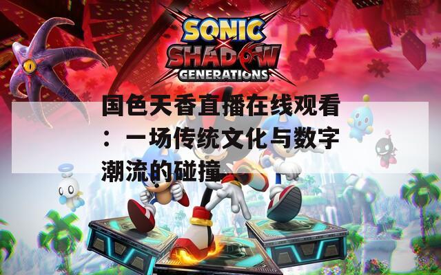 国色天香直播在线观看：一场传统文化与数字潮流的碰撞