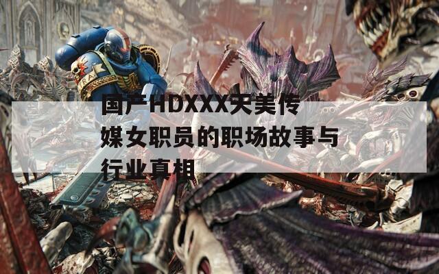 国产HDXXX天美传媒女职员的职场故事与行业真相