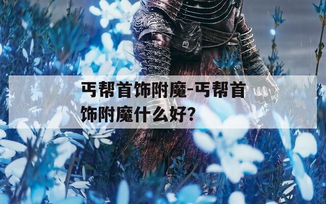 丐帮首饰附魔-丐帮首饰附魔什么好？