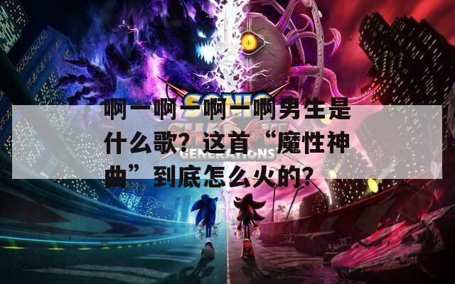 啊一啊一啊一啊男生是什么歌？这首“魔性神曲”到底怎么火的？