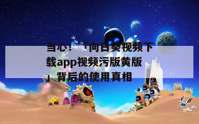 当心！「向日葵视频下载app视频污版黄版」背后的使用真相
