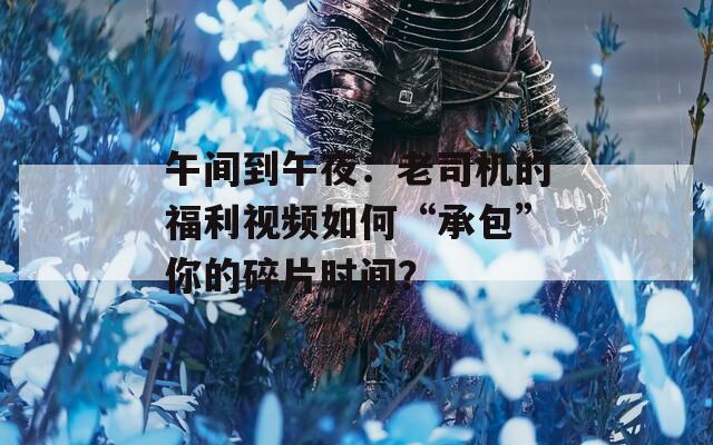 午间到午夜：老司机的福利视频如何“承包”你的碎片时间？