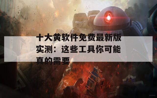 十大黄软件免费最新版实测：这些工具你可能真的需要