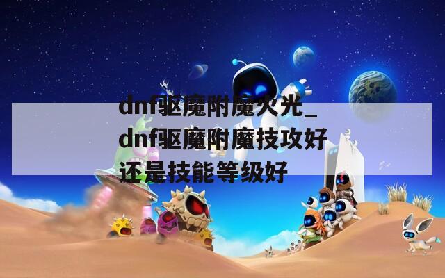dnf驱魔附魔火光_dnf驱魔附魔技攻好还是技能等级好