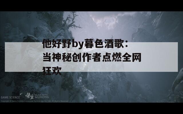他好野by暮色酒歌：当神秘创作者点燃全网狂欢