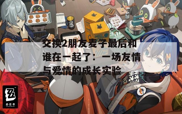 交换2朋友麦子最后和谁在一起了：一场友情与爱情的成长实验