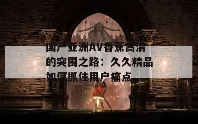 国产亚洲AV香蕉高清的突围之路：久久精品如何抓住用户痛点