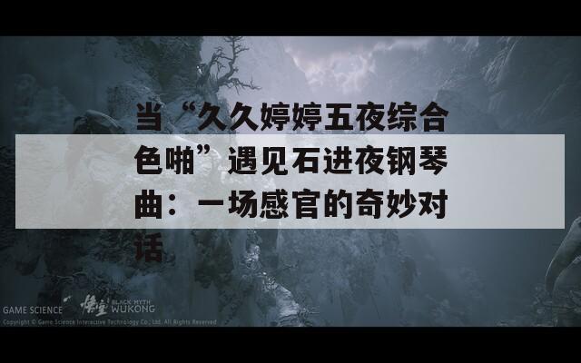 当“久久婷婷五夜综合色啪”遇见石进夜钢琴曲：一场感官的奇妙对话