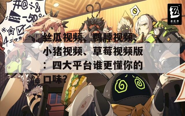 丝瓜视频、鸭脖视频、小猪视频、草莓视频版：四大平台谁更懂你的口味？