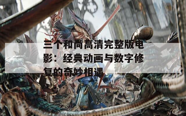 三个和尚高清完整版电影：经典动画与数字修复的奇妙相遇
