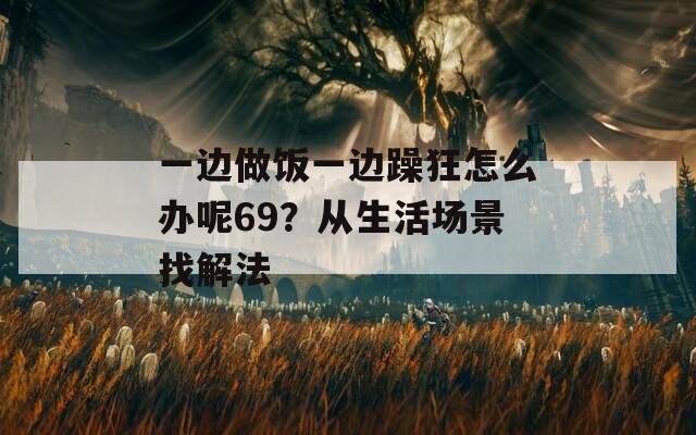 一边做饭一边躁狂怎么办呢69？从生活场景找解法
