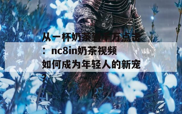 从一杯奶茶到千万点击：nc8in奶茶视频如何成为年轻人的新宠？