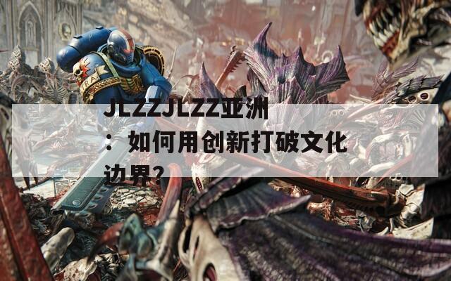 JLZZJLZZ亚洲：如何用创新打破文化边界？