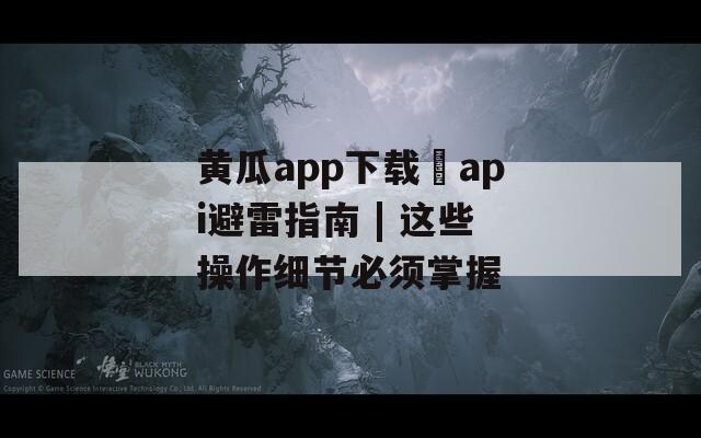 黄瓜app下载汅api避雷指南 | 这些操作细节必须掌握