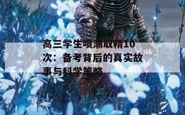 高三学生喷潮取精10次：备考背后的真实故事与科学策略