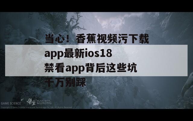 当心！香蕉视频污下载app最新ios18禁看app背后这些坑千万别踩