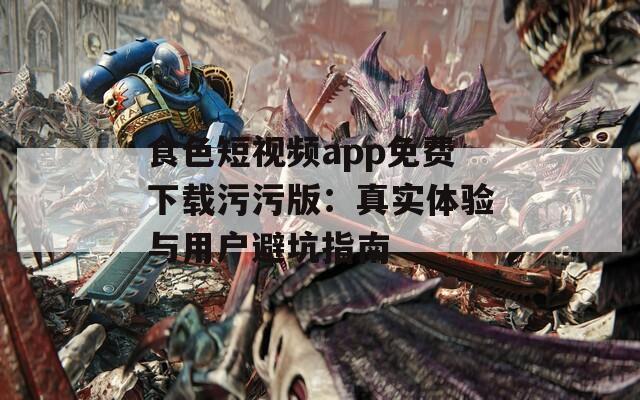 食色短视频app免费下载污污版：真实体验与用户避坑指南