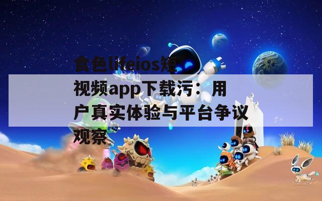 食色lifeios短视频app下载污：用户真实体验与平台争议观察