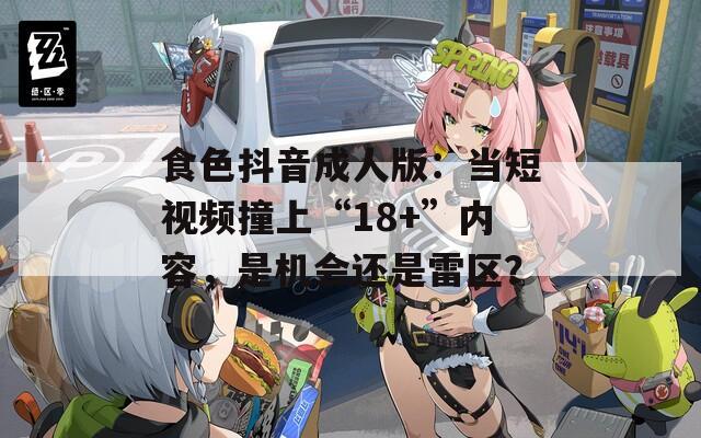 食色抖音成人版：当短视频撞上“18+”内容，是机会还是雷区？