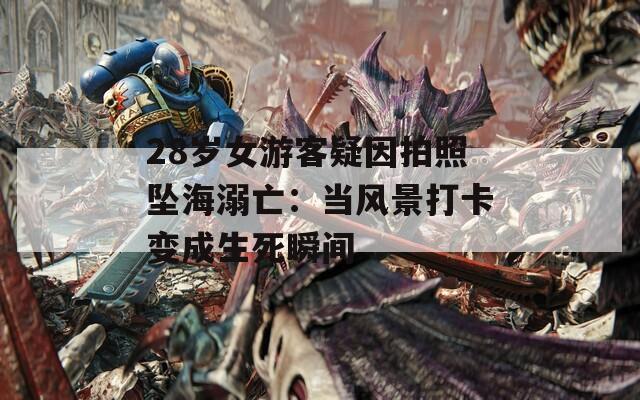 28岁女游客疑因拍照坠海溺亡：当风景打卡变成生死瞬间