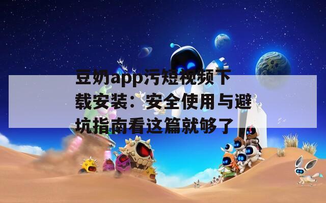 豆奶app污短视频下载安装：安全使用与避坑指南看这篇就够了