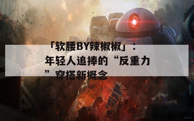 「软腰BY辣椒椒」：年轻人追捧的“反重力”穿搭新概念