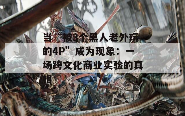 当“被3个黑人老外玩的4P”成为现象：一场跨文化商业实验的真相