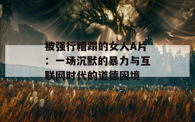被强行糟蹋的女人A片：一场沉默的暴力与互联网时代的道德困境